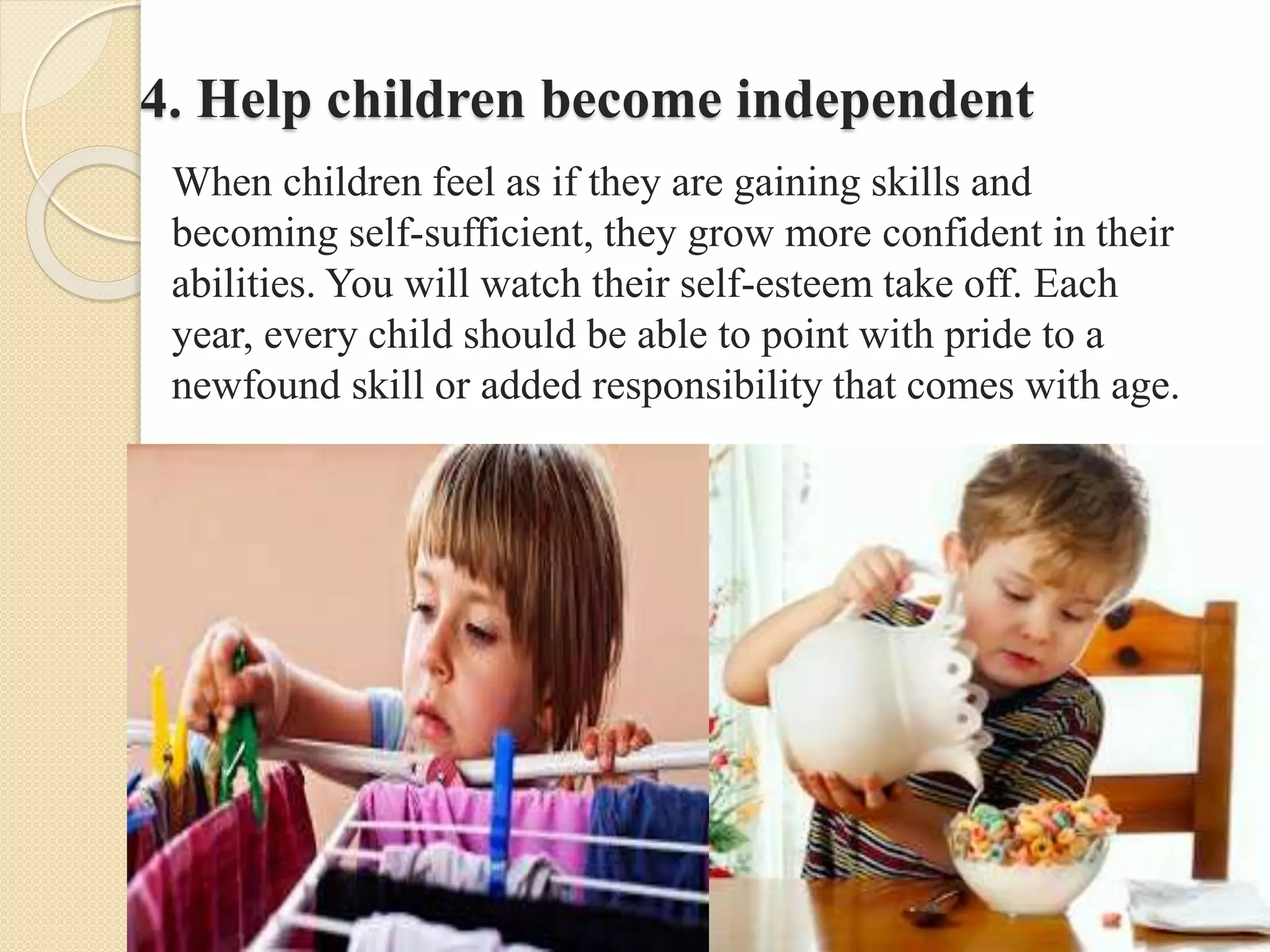 4. Help children become independent
When children feel as if they are gaining skills and
becoming self-sufficient, they grow more confident in their
abilities. You will watch their self-esteem take off. Each
year, every child should be able to point with pride to a
newfound skill or added responsibility that comes with age.
 