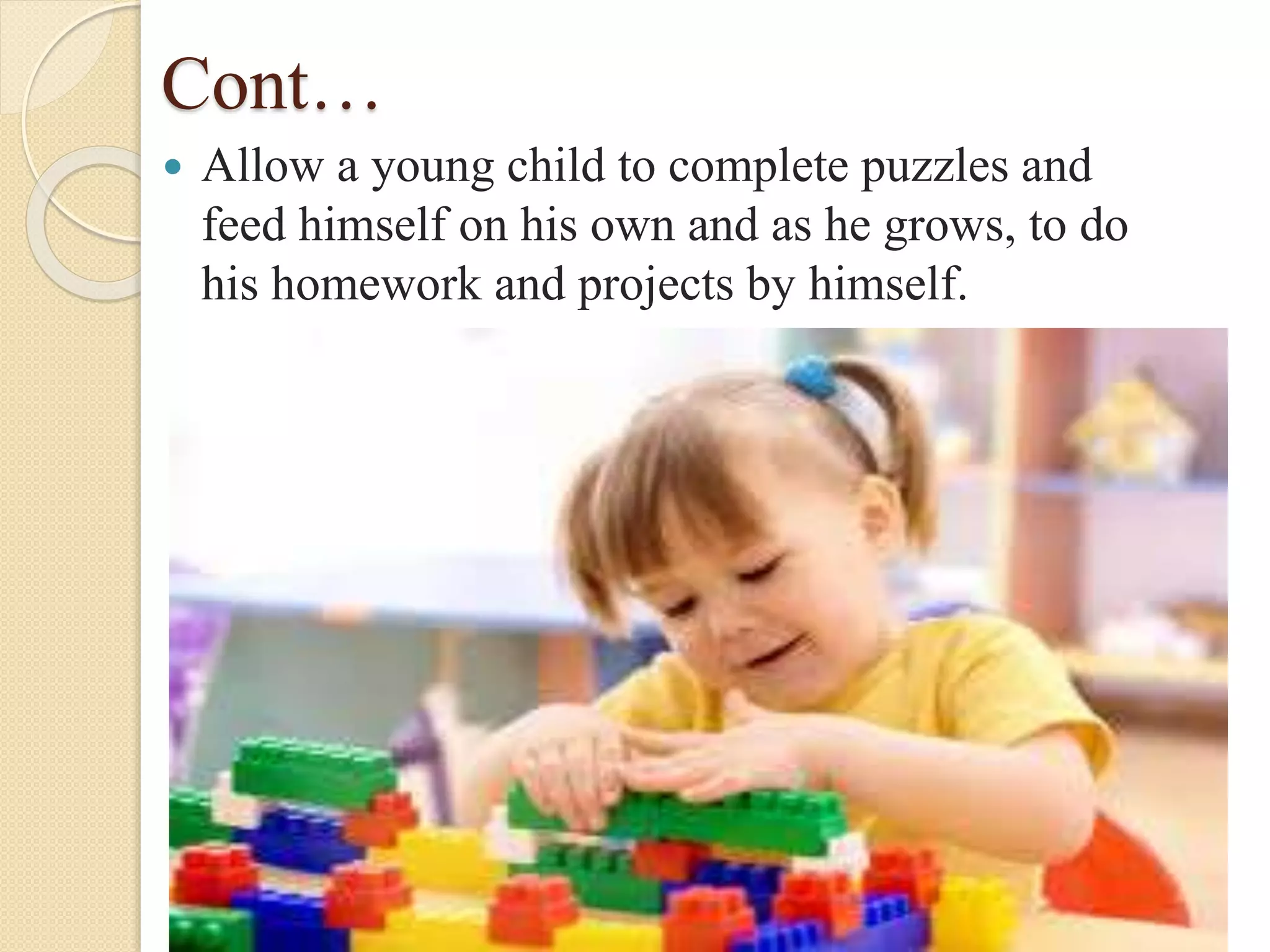 Cont…
 Allow a young child to complete puzzles and
feed himself on his own and as he grows, to do
his homework and projects by himself.
 