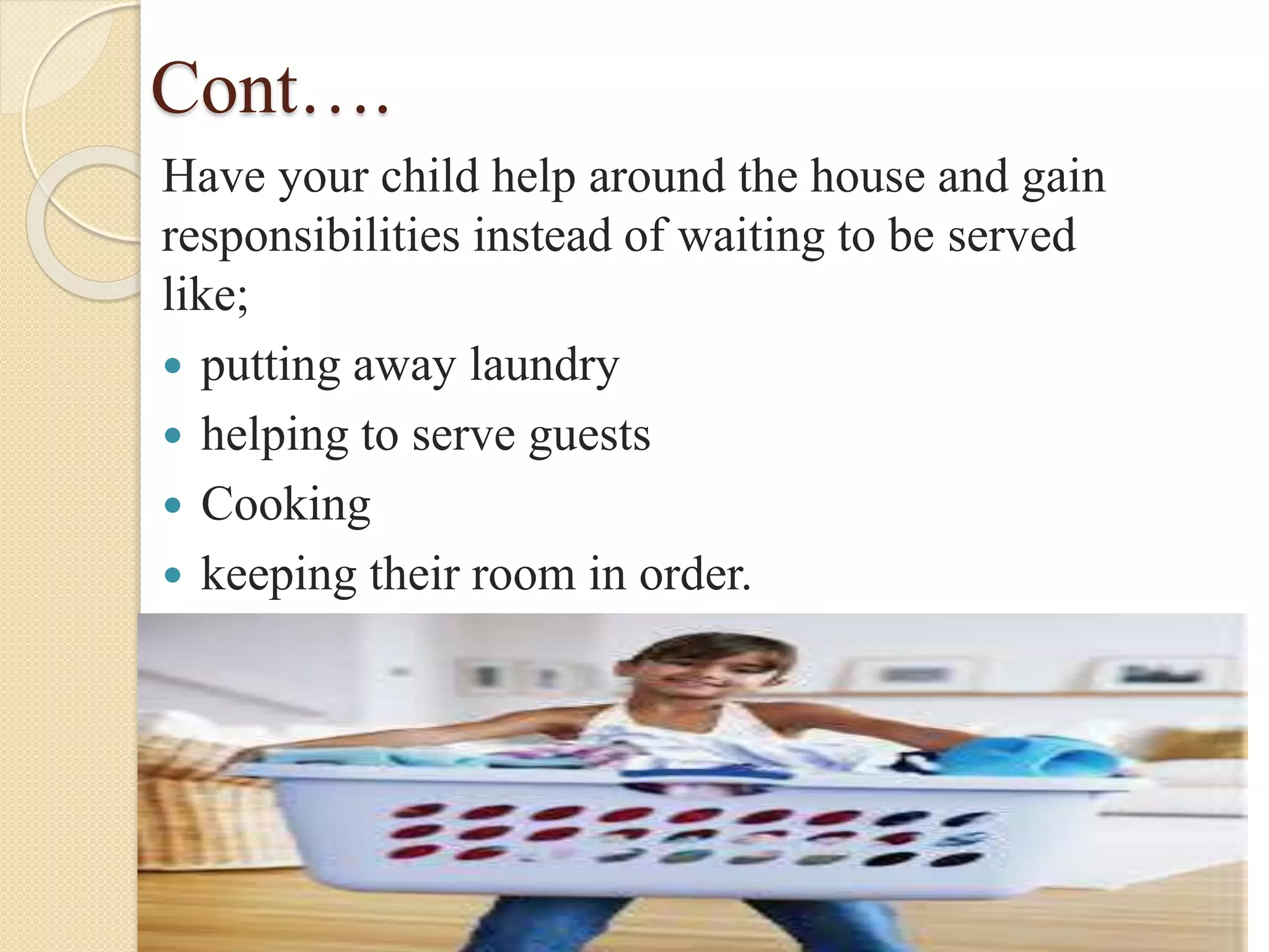 Cont….
Have your child help around the house and gain
responsibilities instead of waiting to be served
like;
 putting away laundry
 helping to serve guests
 Cooking
 keeping their room in order.
 