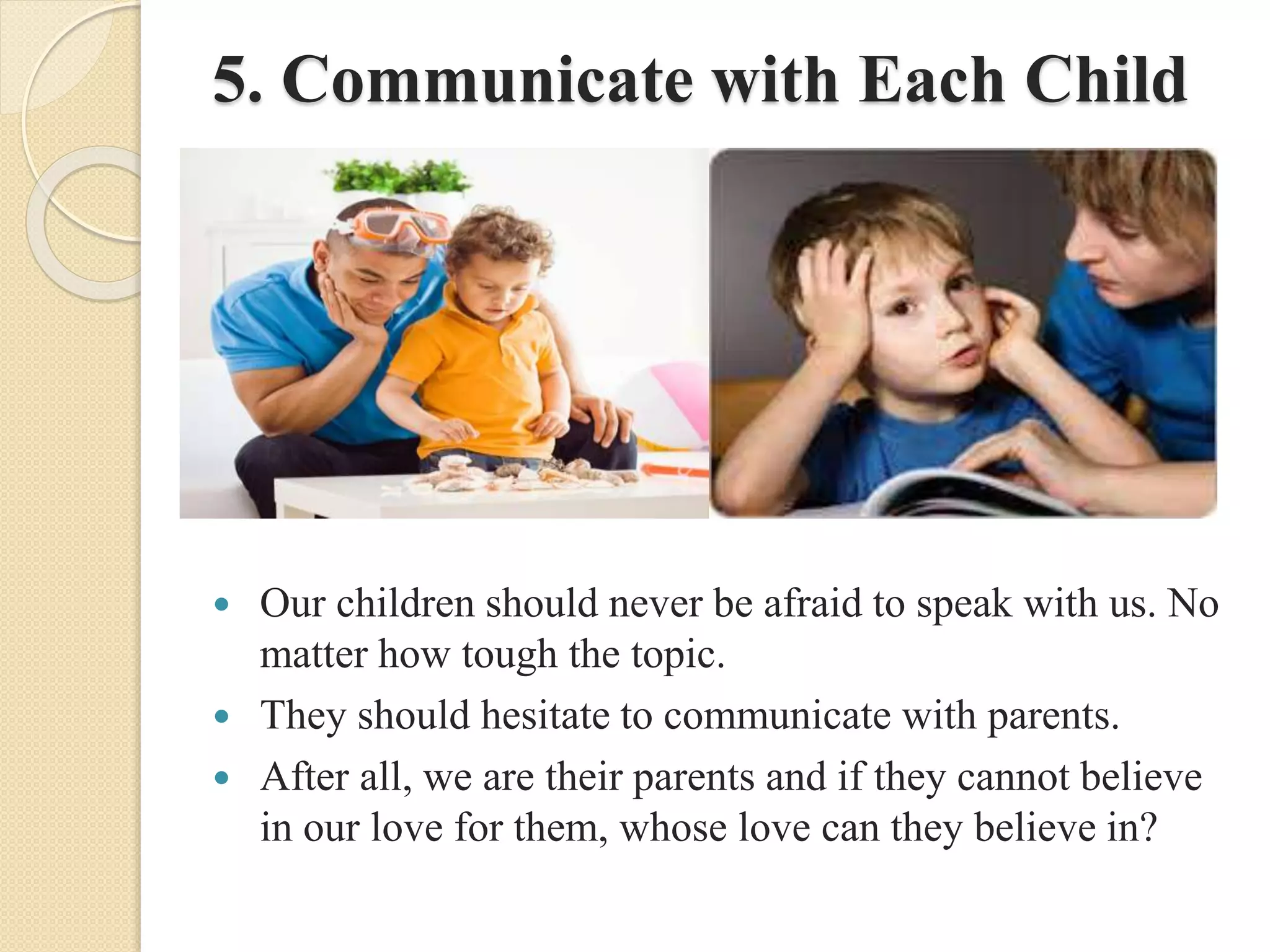 5. Communicate with Each Child
 Our children should never be afraid to speak with us. No
matter how tough the topic.
 They should hesitate to communicate with parents.
 After all, we are their parents and if they cannot believe
in our love for them, whose love can they believe in?
 
