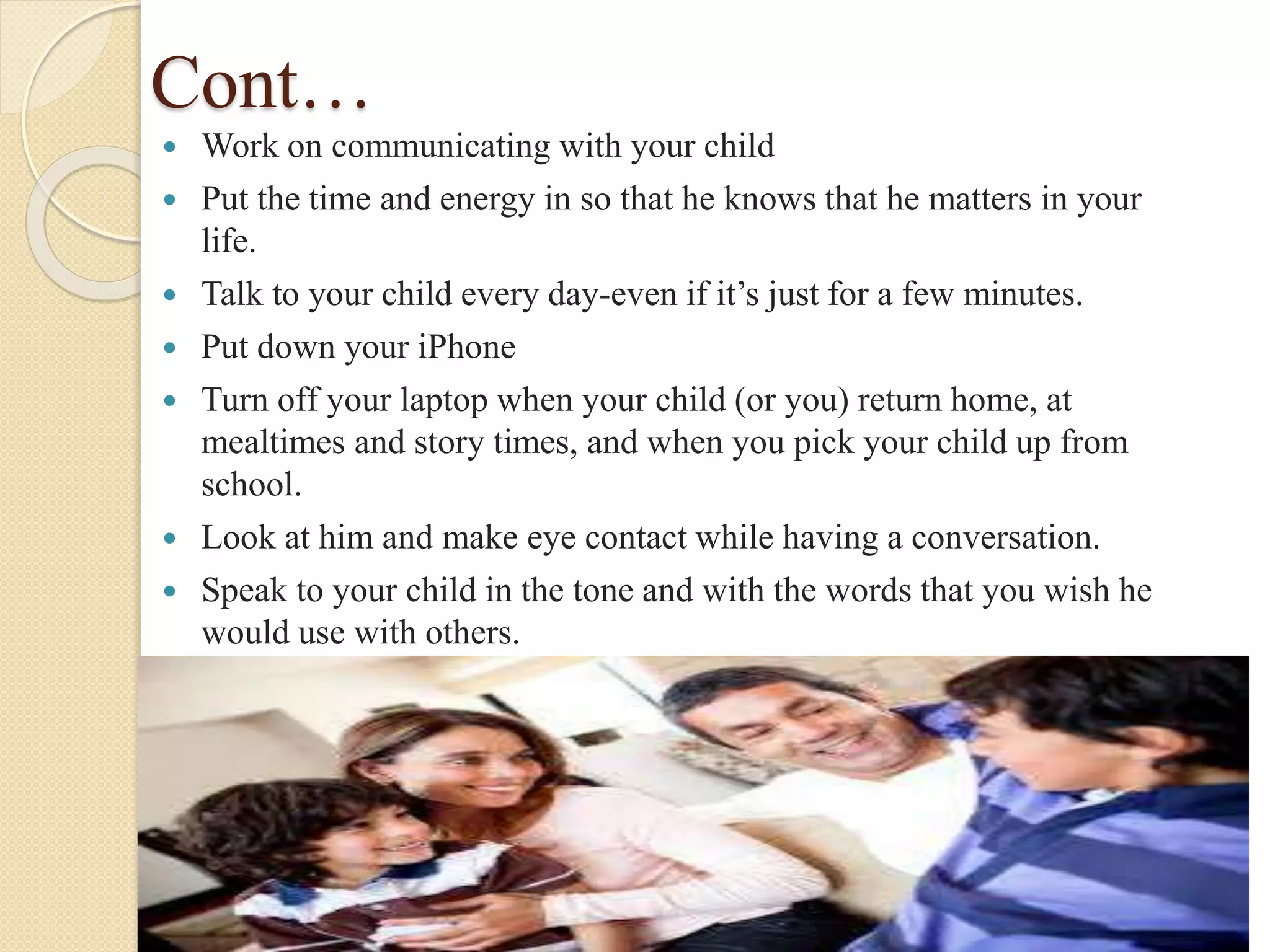 Cont…
 Work on communicating with your child
 Put the time and energy in so that he knows that he matters in your
life.
 Talk to your child every day-even if it’s just for a few minutes.
 Put down your iPhone
 Turn off your laptop when your child (or you) return home, at
mealtimes and story times, and when you pick your child up from
school.
 Look at him and make eye contact while having a conversation.
 Speak to your child in the tone and with the words that you wish he
would use with others.
 