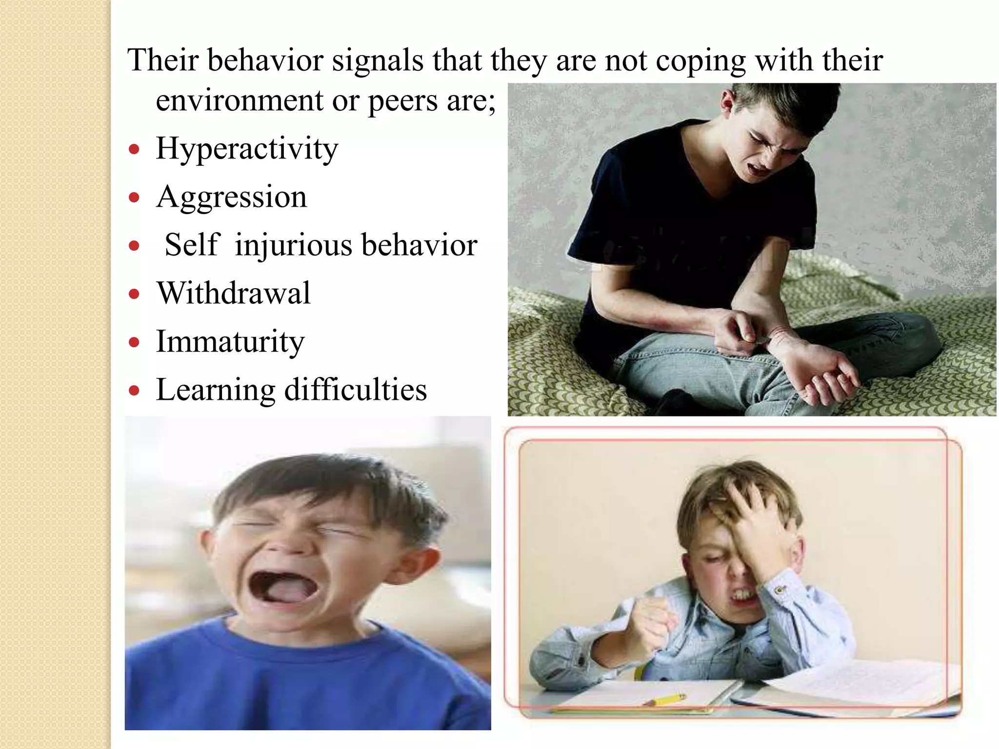 Their behavior signals that they are not coping with their
environment or peers are;
 Hyperactivity
 Aggression
 Self injurious behavior
 Withdrawal
 Immaturity
 Learning difficulties
 