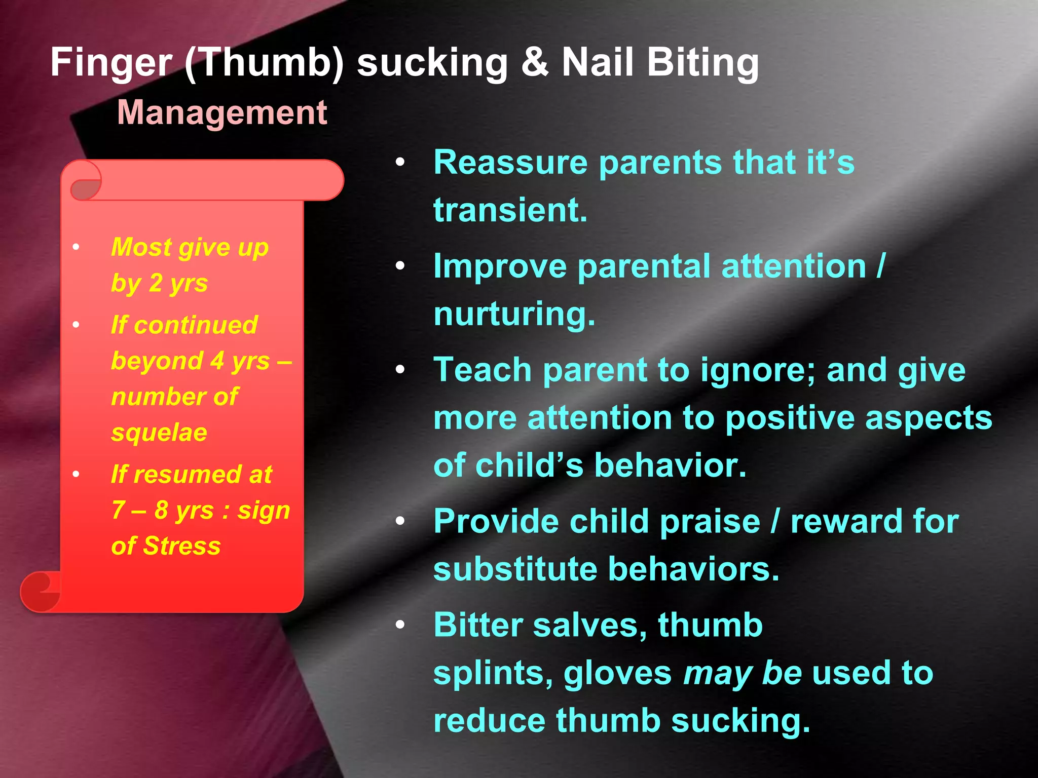 Finger (Thumb) sucking & Nail Biting
Management
• Reassure parents that it’s
transient.
•

Most give up
by 2 yrs

•

If continued
beyond 4 yrs –
number of
squelae

•

If resumed at
7 – 8 yrs : sign
of Stress

• Improve parental attention /
nurturing.
• Teach parent to ignore; and give
more attention to positive aspects
of child’s behavior.
• Provide child praise / reward for
substitute behaviors.

• Bitter salves, thumb
splints, gloves may be used to
reduce thumb sucking.

 