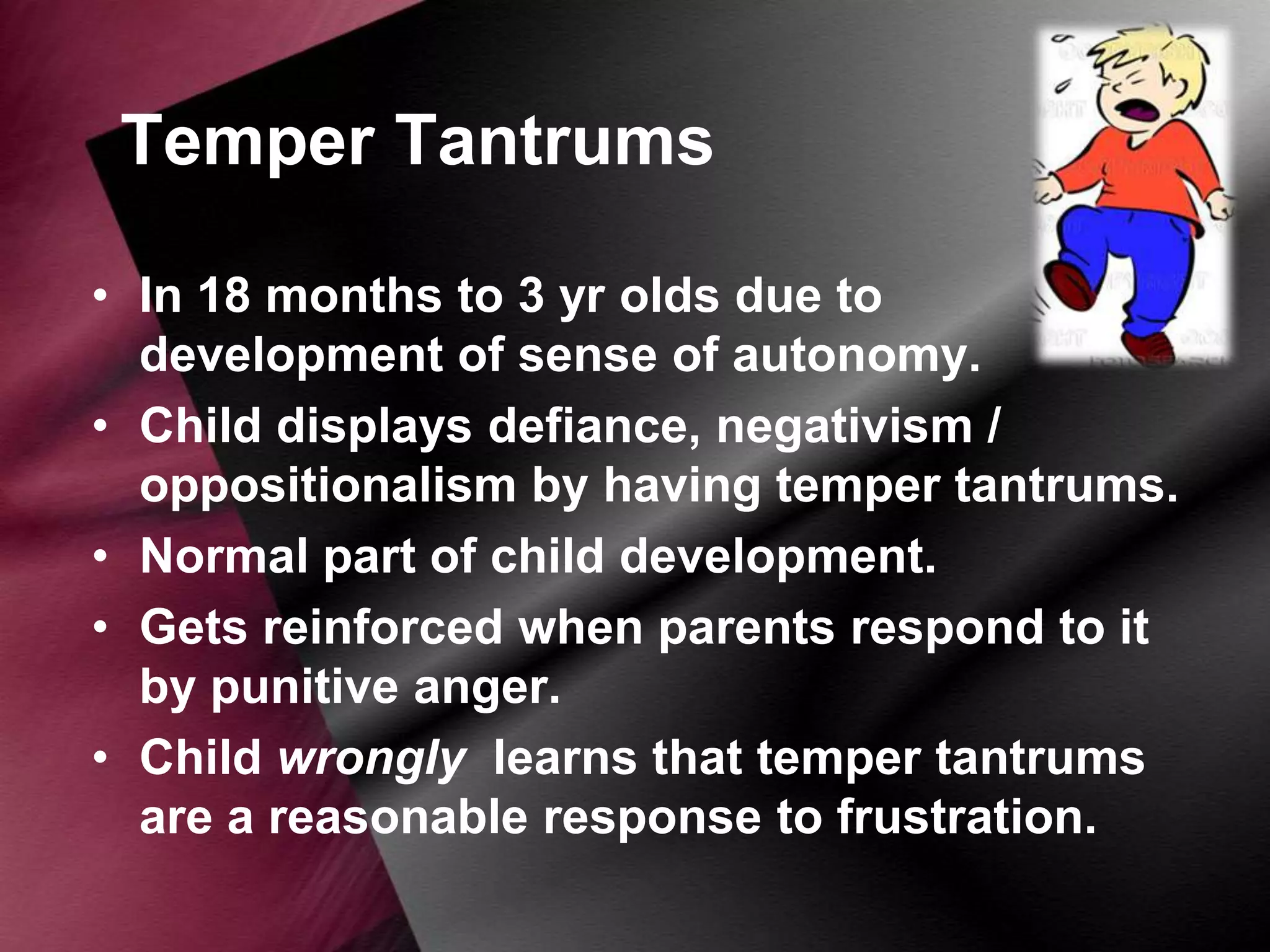 Temper Tantrums
• In 18 months to 3 yr olds due to
development of sense of autonomy.
• Child displays defiance, negativism /
oppositionalism by having temper tantrums.
• Normal part of child development.
• Gets reinforced when parents respond to it
by punitive anger.
• Child wrongly learns that temper tantrums
are a reasonable response to frustration.

 