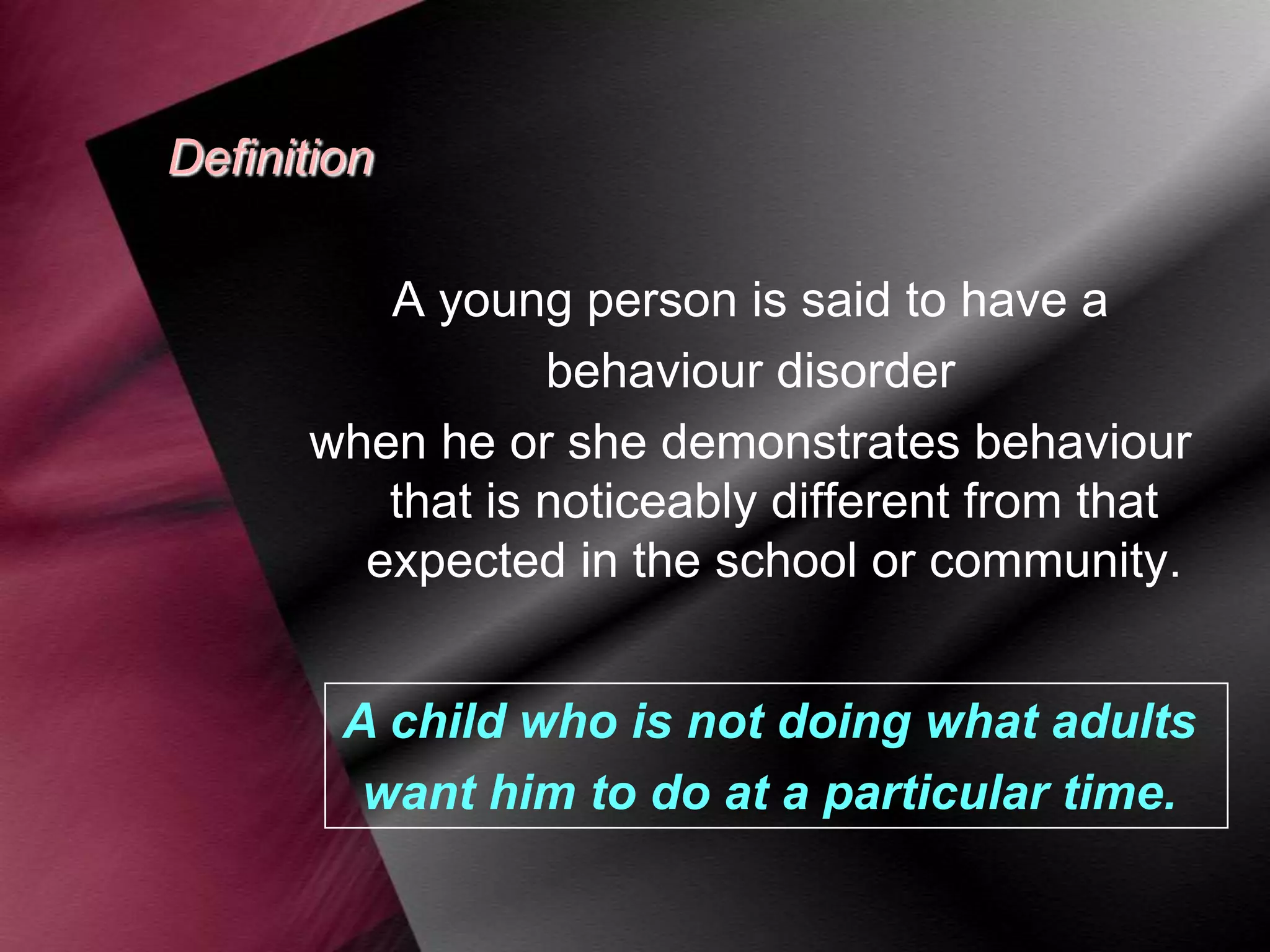 Definition
A young person is said to have a
behaviour disorder
when he or she demonstrates behaviour
that is noticeably different from that
expected in the school or community.
A child who is not doing what adults
want him to do at a particular time.

 