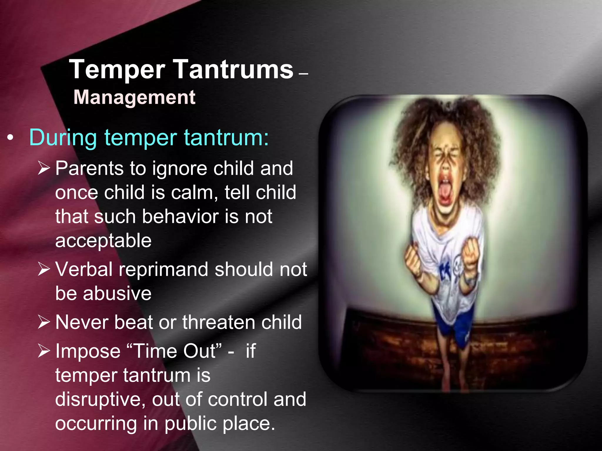 Temper Tantrums –
Management

• During temper tantrum:
 Parents to ignore child and
once child is calm, tell child
that such behavior is not
acceptable
 Verbal reprimand should not
be abusive
 Never beat or threaten child
 Impose “Time Out” - if
temper tantrum is
disruptive, out of control and
occurring in public place.

 