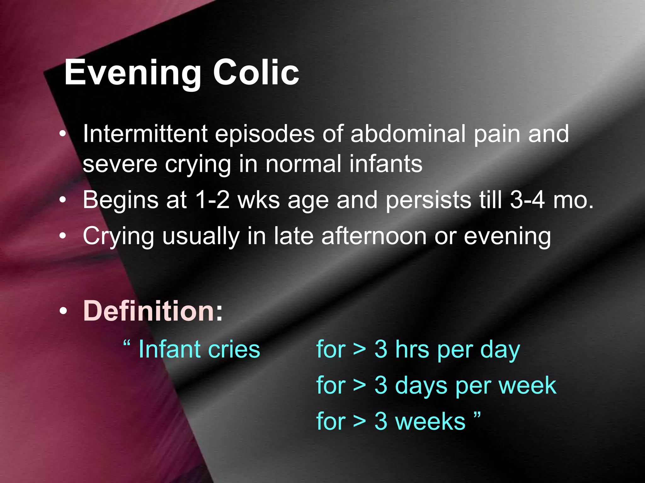 Evening Colic
• Intermittent episodes of abdominal pain and
severe crying in normal infants
• Begins at 1-2 wks age and persists till 3-4 mo.
• Crying usually in late afternoon or evening

• Definition:
“ Infant cries

for > 3 hrs per day
for > 3 days per week
for > 3 weeks ”

 