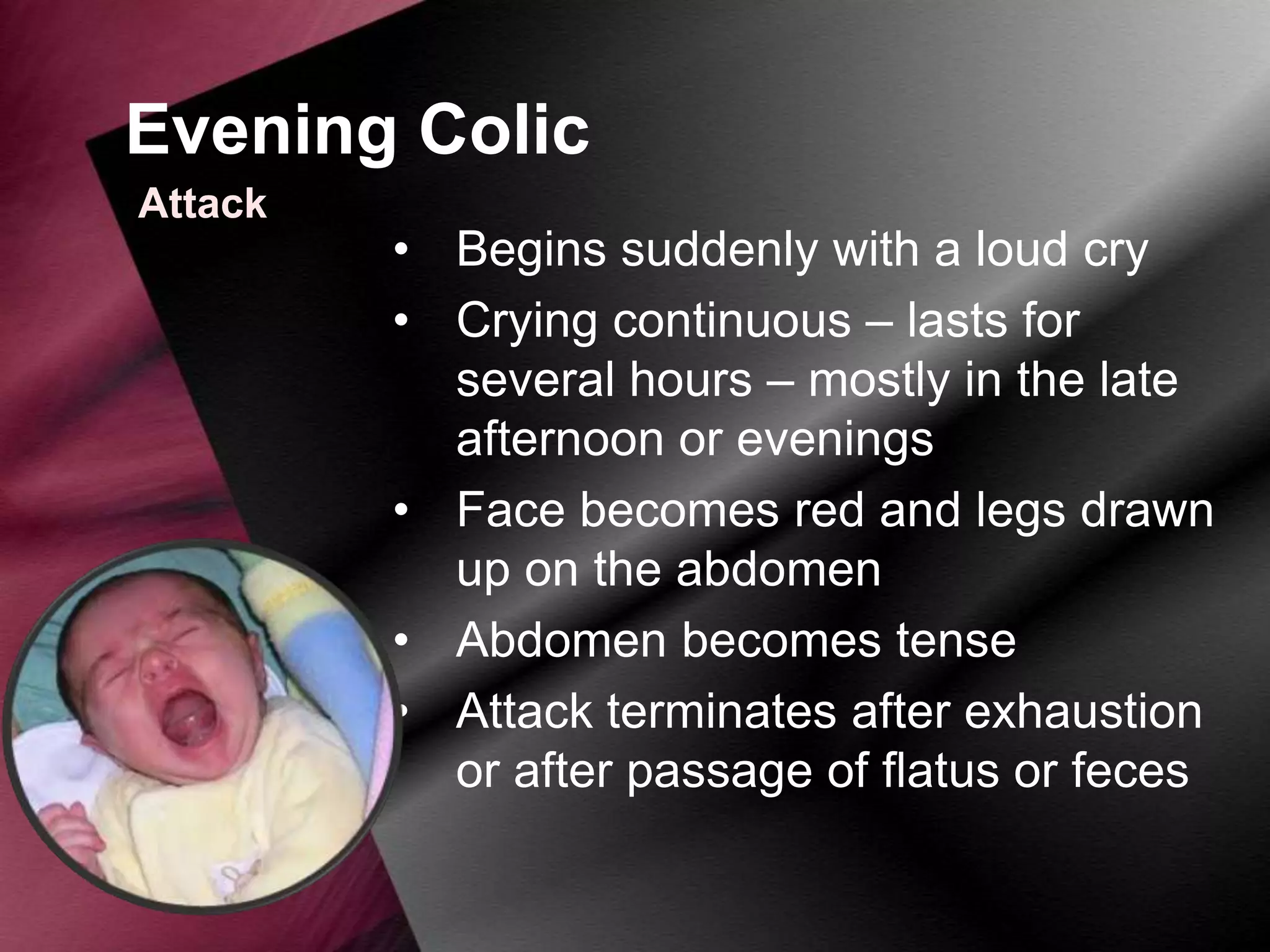Evening Colic
Attack

• Begins suddenly with a loud cry
• Crying continuous – lasts for
several hours – mostly in the late
afternoon or evenings
• Face becomes red and legs drawn
up on the abdomen
• Abdomen becomes tense
• Attack terminates after exhaustion
or after passage of flatus or feces

 