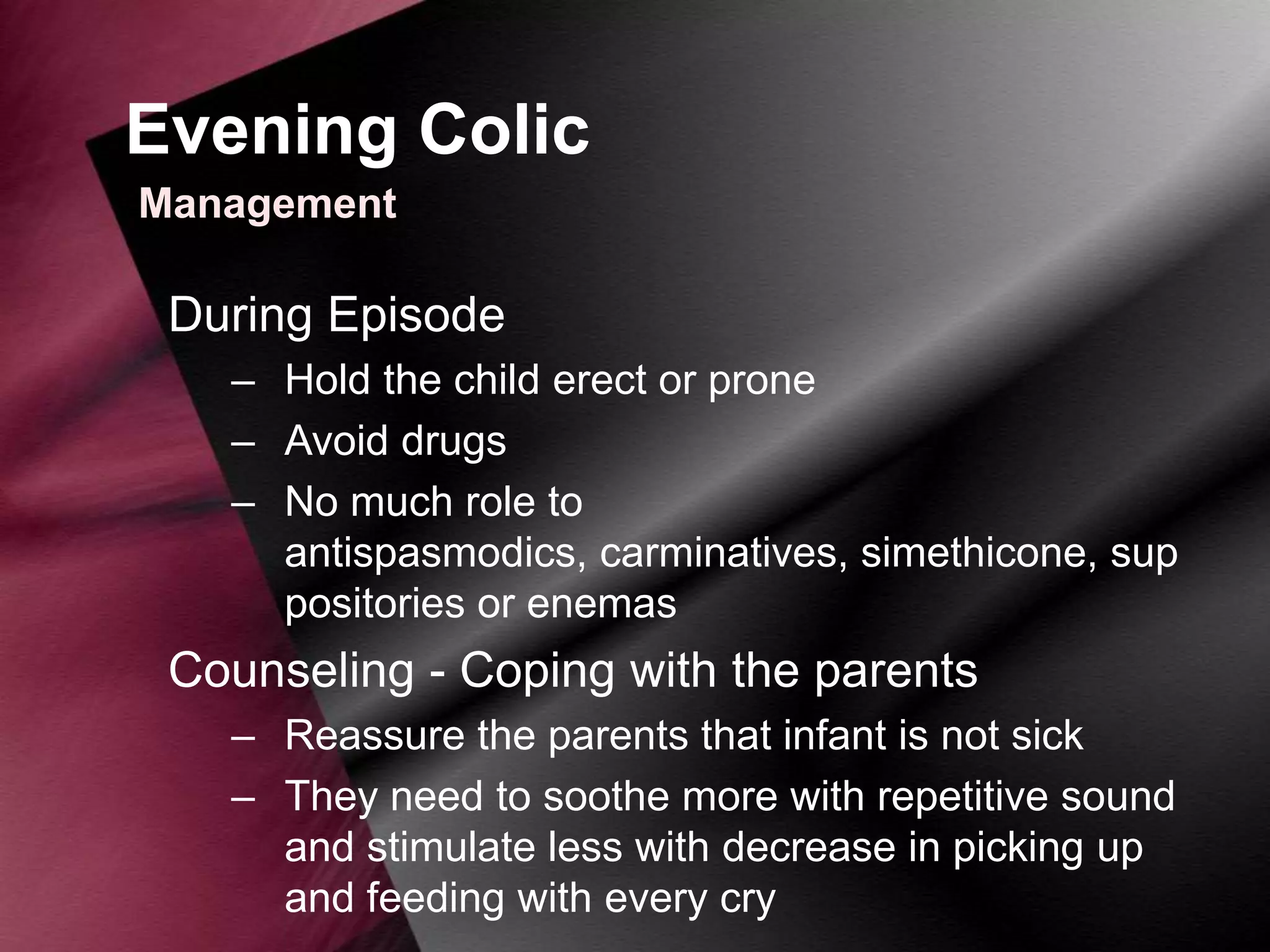 Evening Colic
Management

During Episode
– Hold the child erect or prone
– Avoid drugs
– No much role to
antispasmodics, carminatives, simethicone, sup
positories or enemas

Counseling - Coping with the parents
– Reassure the parents that infant is not sick
– They need to soothe more with repetitive sound
and stimulate less with decrease in picking up
and feeding with every cry

 