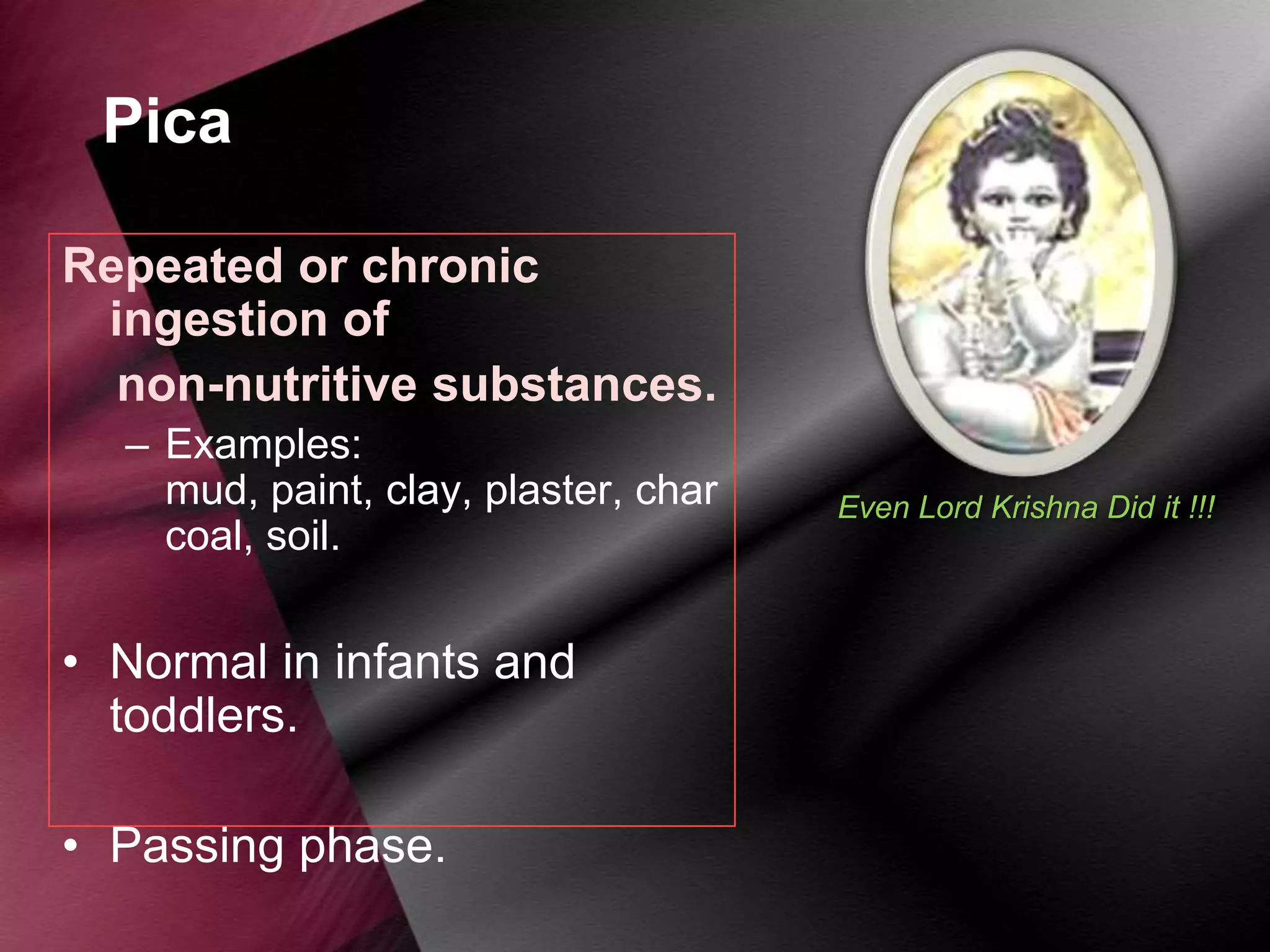 Pica
Repeated or chronic
ingestion of
non-nutritive substances.
– Examples:
mud, paint, clay, plaster, char
coal, soil.

• Normal in infants and
toddlers.
• Passing phase.

Even Lord Krishna Did it !!!

 