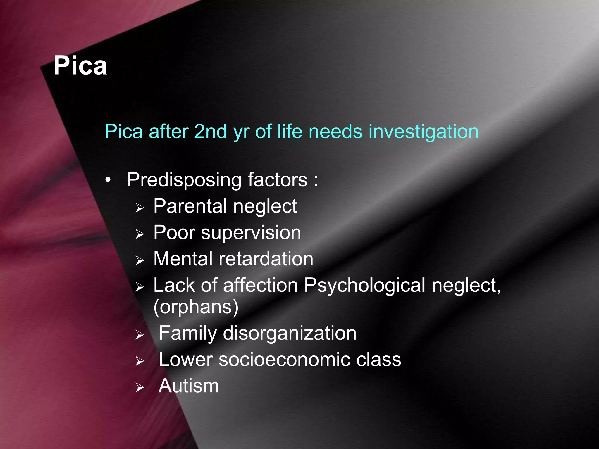 Pica
Pica after 2nd yr of life needs investigation
• Predisposing factors :
 Parental neglect
 Poor supervision
 Mental retardation
 Lack of affection Psychological neglect,
(orphans)
 Family disorganization
 Lower socioeconomic class
 Autism

 