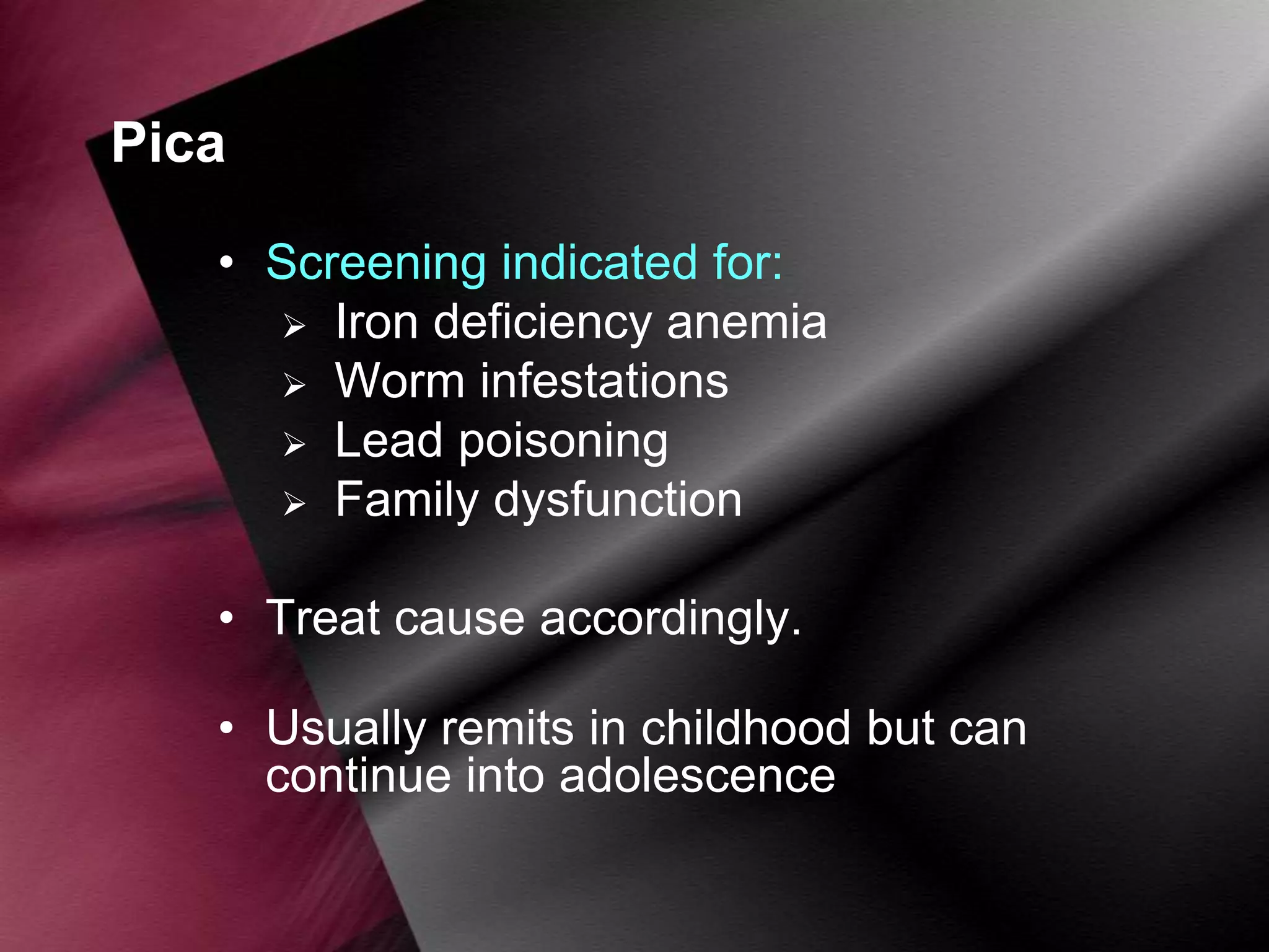 Pica
• Screening indicated for:
 Iron deficiency anemia
 Worm infestations
 Lead poisoning
 Family dysfunction
• Treat cause accordingly.
• Usually remits in childhood but can
continue into adolescence

 
