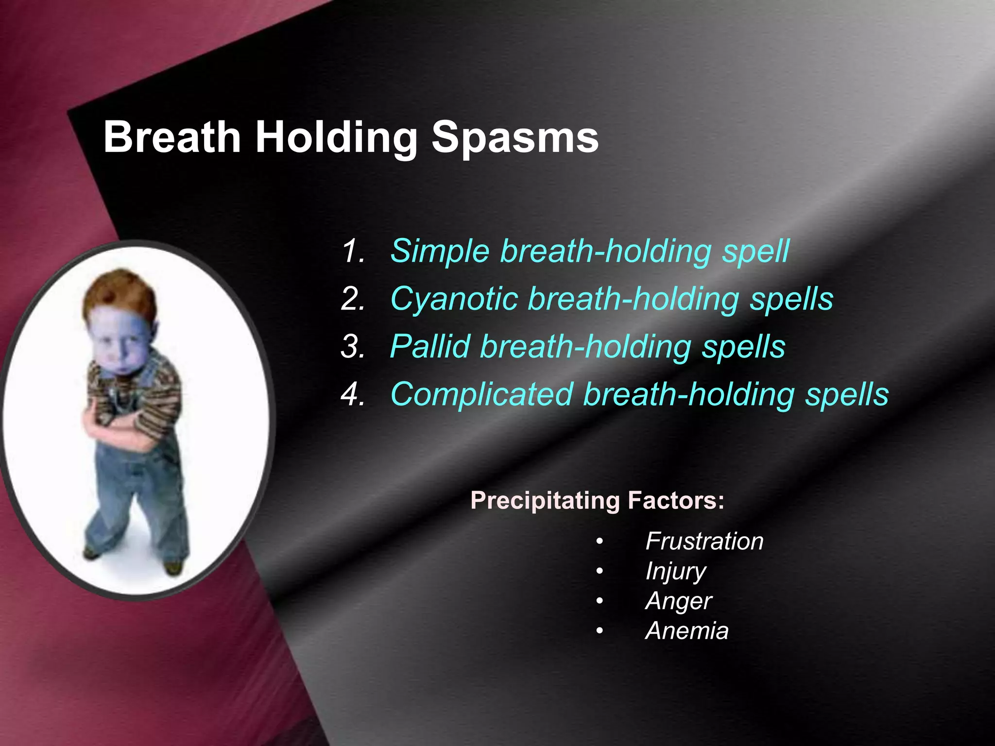Breath Holding Spasms
1.
2.
3.
4.

Simple breath-holding spell
Cyanotic breath-holding spells
Pallid breath-holding spells
Complicated breath-holding spells
Precipitating Factors:
•
•
•
•

Frustration
Injury
Anger
Anemia

 