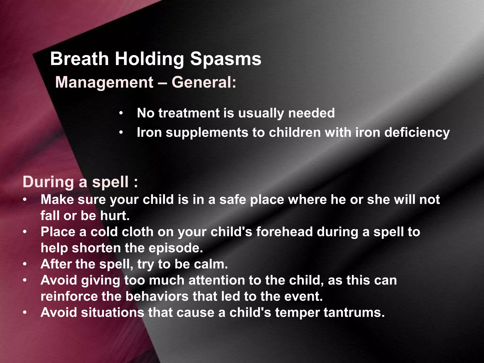 Breath Holding Spasms
Management – General:
• No treatment is usually needed
• Iron supplements to children with iron deficiency

During a spell :
• Make sure your child is in a safe place where he or she will not
fall or be hurt.
• Place a cold cloth on your child's forehead during a spell to
help shorten the episode.
• After the spell, try to be calm.
• Avoid giving too much attention to the child, as this can
reinforce the behaviors that led to the event.
• Avoid situations that cause a child's temper tantrums.

 