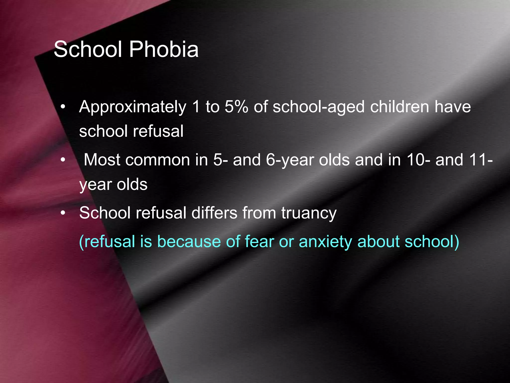 School Phobia
• Approximately 1 to 5% of school-aged children have
school refusal

•

Most common in 5- and 6-year olds and in 10- and 11year olds

• School refusal differs from truancy

(refusal is because of fear or anxiety about school)

 