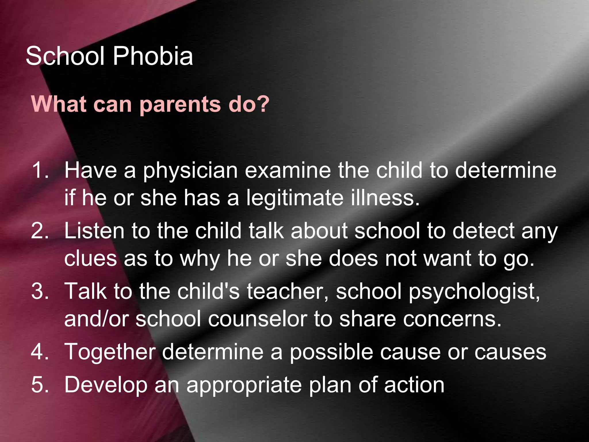 School Phobia
What can parents do?
1. Have a physician examine the child to determine
if he or she has a legitimate illness.
2. Listen to the child talk about school to detect any
clues as to why he or she does not want to go.
3. Talk to the child's teacher, school psychologist,
and/or school counselor to share concerns.
4. Together determine a possible cause or causes
5. Develop an appropriate plan of action

 