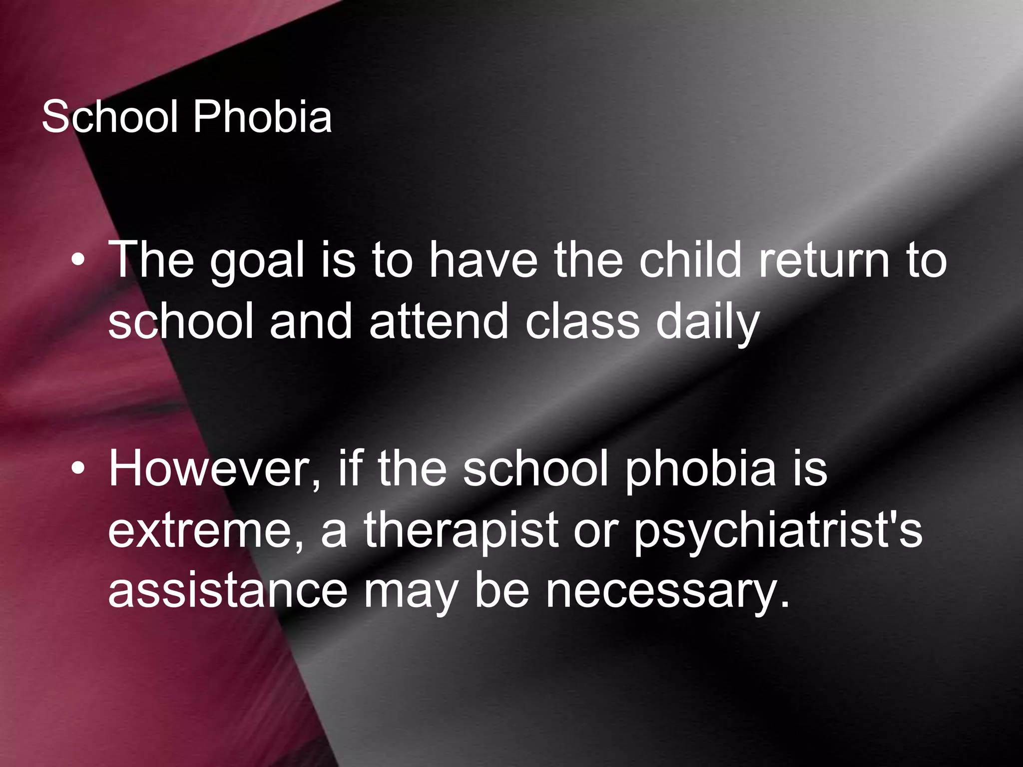School Phobia

• The goal is to have the child return to
school and attend class daily
• However, if the school phobia is
extreme, a therapist or psychiatrist's
assistance may be necessary.

 