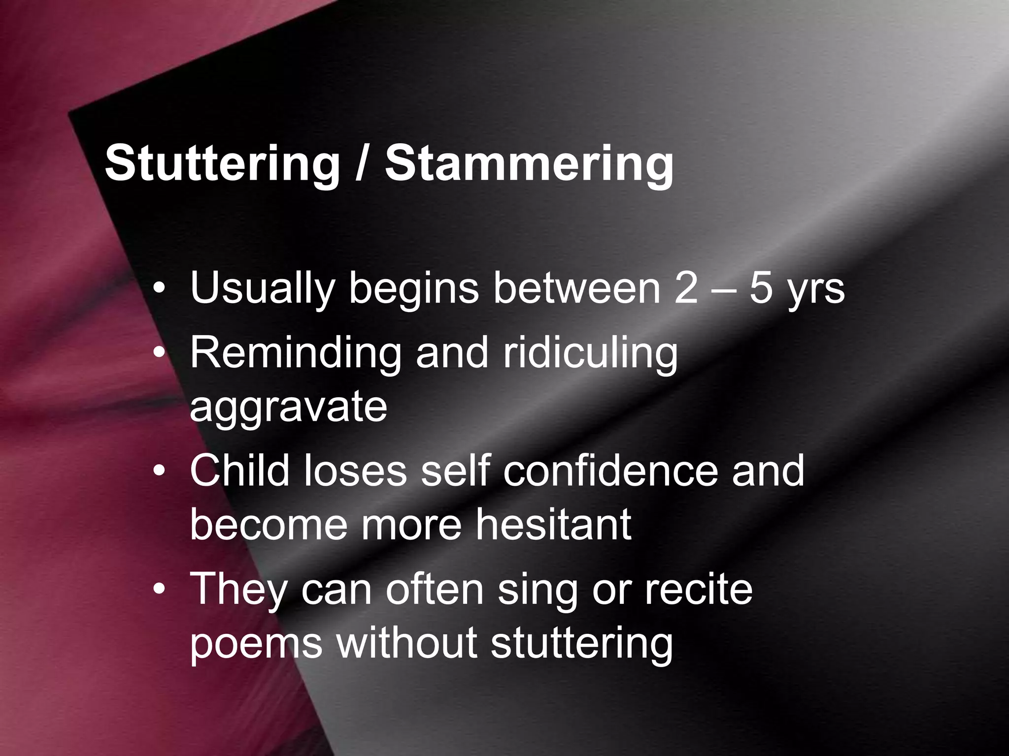 Stuttering / Stammering
• Usually begins between 2 – 5 yrs
• Reminding and ridiculing
aggravate
• Child loses self confidence and
become more hesitant
• They can often sing or recite
poems without stuttering

 