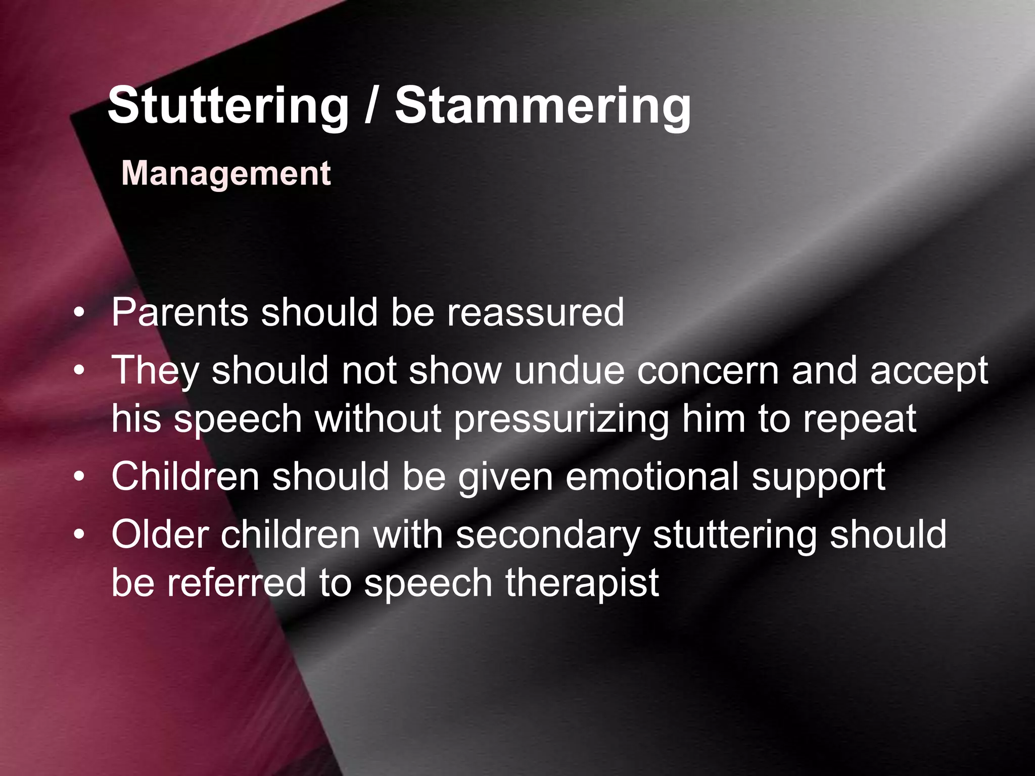 Stuttering / Stammering
Management

• Parents should be reassured
• They should not show undue concern and accept
his speech without pressurizing him to repeat
• Children should be given emotional support
• Older children with secondary stuttering should
be referred to speech therapist

 