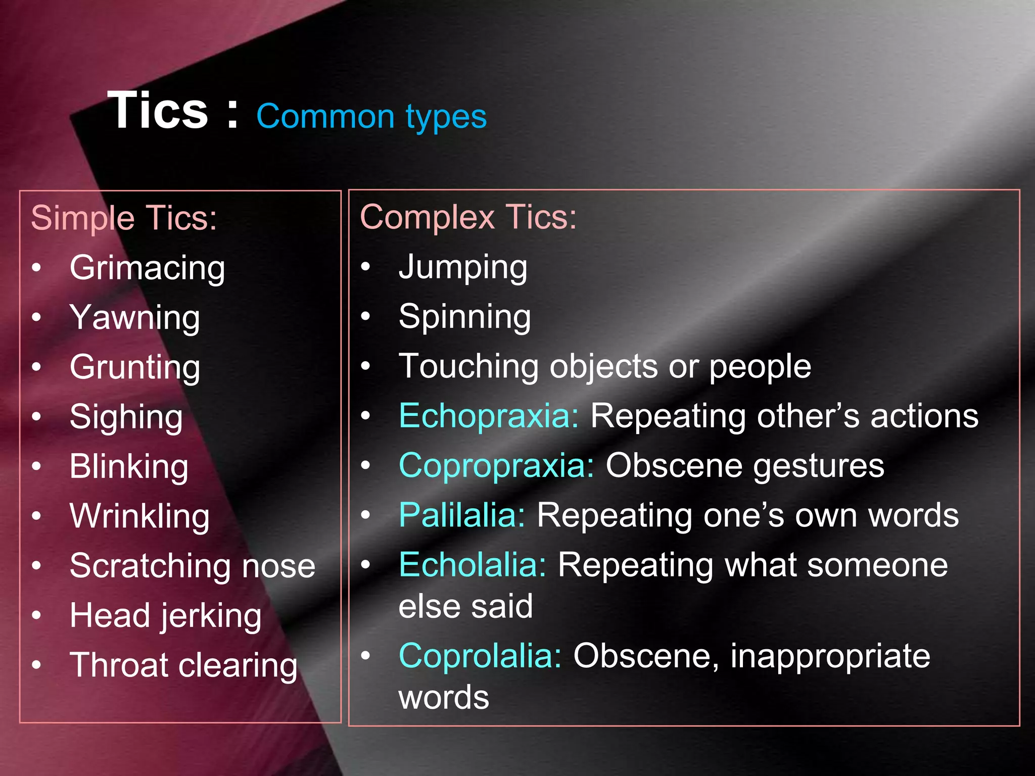 Tics : Common types
Simple Tics:
• Grimacing
• Yawning
• Grunting
• Sighing
• Blinking
• Wrinkling
• Scratching nose
• Head jerking
• Throat clearing

Complex Tics:
• Jumping
• Spinning
• Touching objects or people
• Echopraxia: Repeating other‟s actions
• Copropraxia: Obscene gestures
• Palilalia: Repeating one‟s own words
• Echolalia: Repeating what someone
else said
• Coprolalia: Obscene, inappropriate
words

 