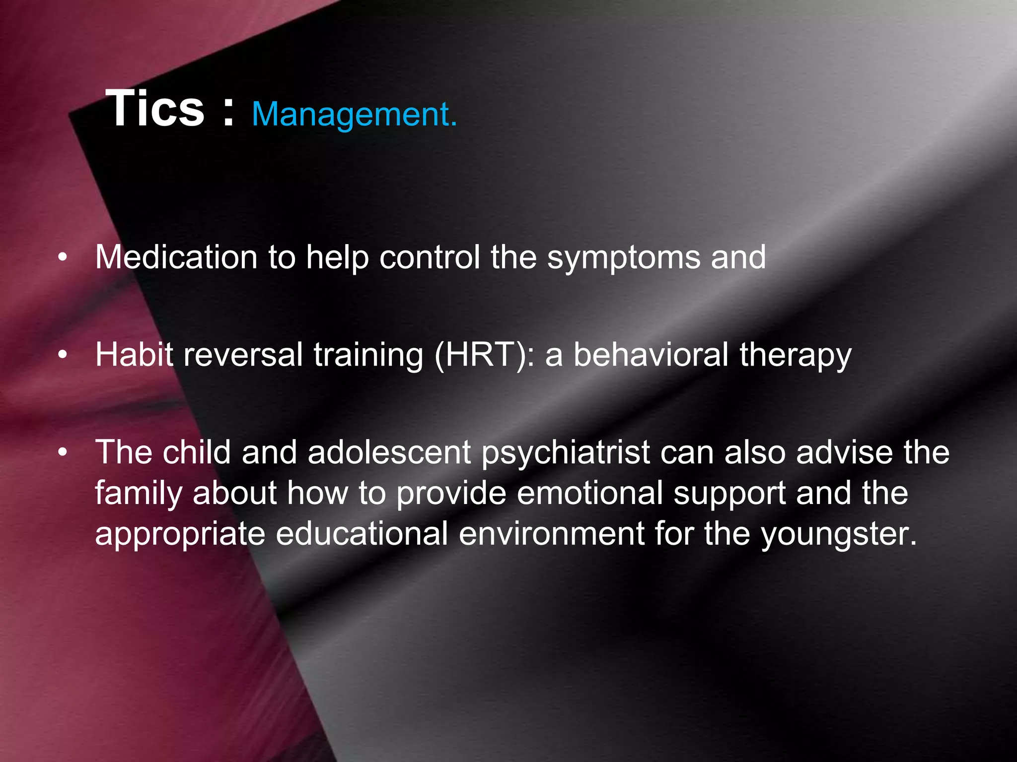 Tics : Management.
• Medication to help control the symptoms and
• Habit reversal training (HRT): a behavioral therapy
• The child and adolescent psychiatrist can also advise the
family about how to provide emotional support and the
appropriate educational environment for the youngster.

 