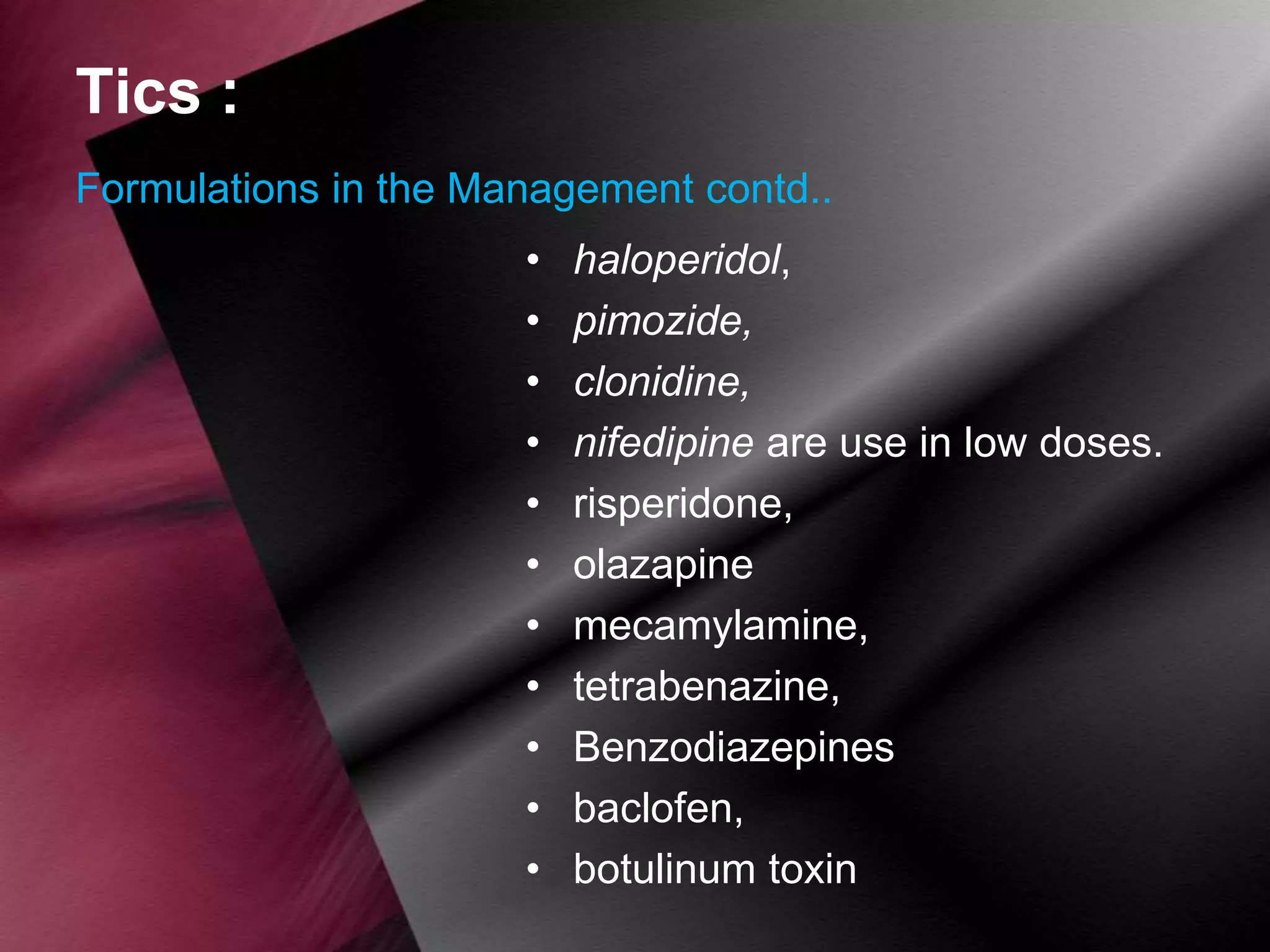 Tics :
Formulations in the Management contd..
•
•
•
•
•
•
•
•
•
•
•

haloperidol,
pimozide,
clonidine,
nifedipine are use in low doses.
risperidone,
olazapine
mecamylamine,
tetrabenazine,
Benzodiazepines
baclofen,
botulinum toxin

 
