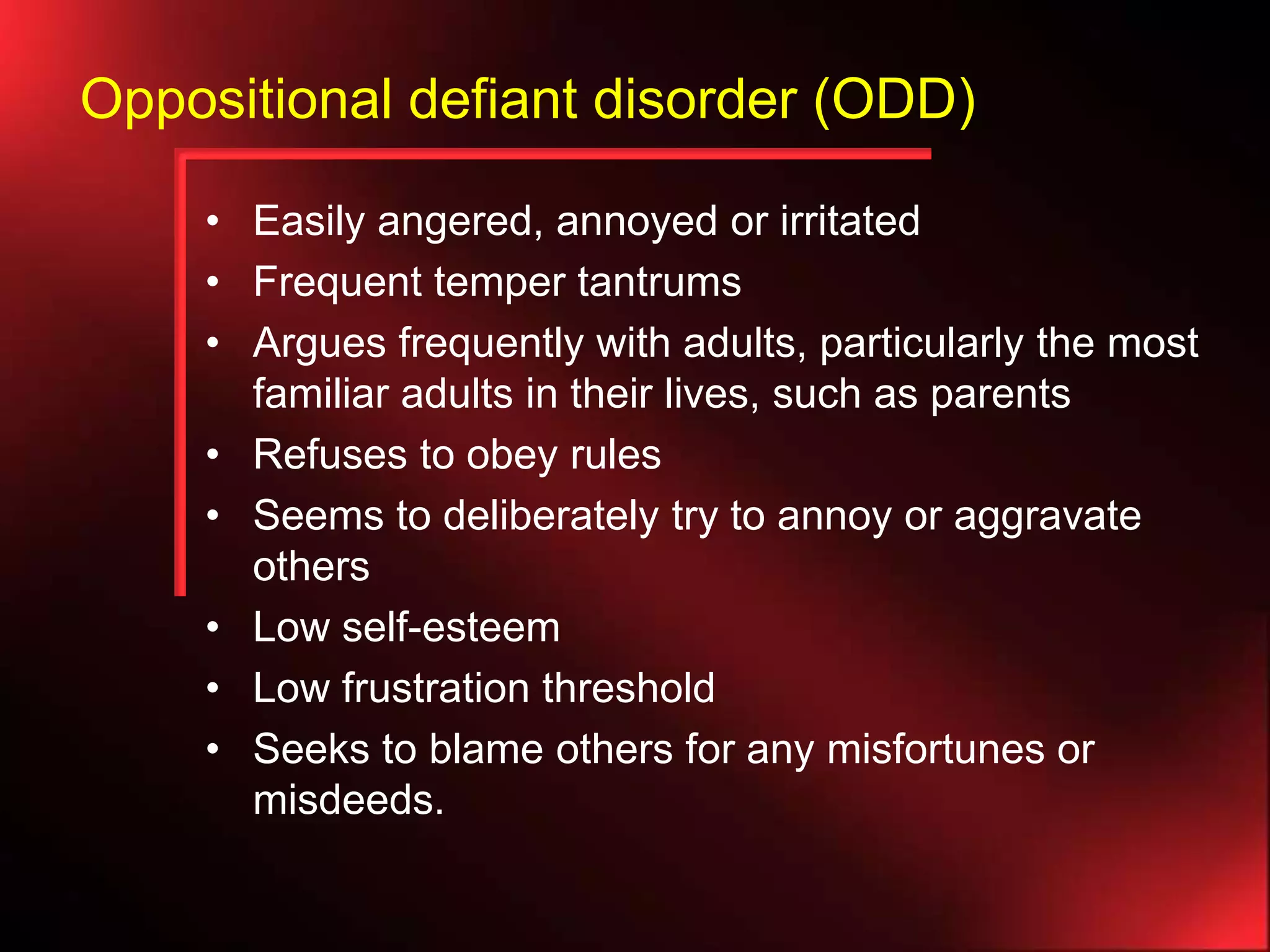 Oppositional defiant disorder (ODD)
• Easily angered, annoyed or irritated
• Frequent temper tantrums
• Argues frequently with adults, particularly the most
familiar adults in their lives, such as parents
• Refuses to obey rules
• Seems to deliberately try to annoy or aggravate
others
• Low self-esteem
• Low frustration threshold
• Seeks to blame others for any misfortunes or
misdeeds.

 