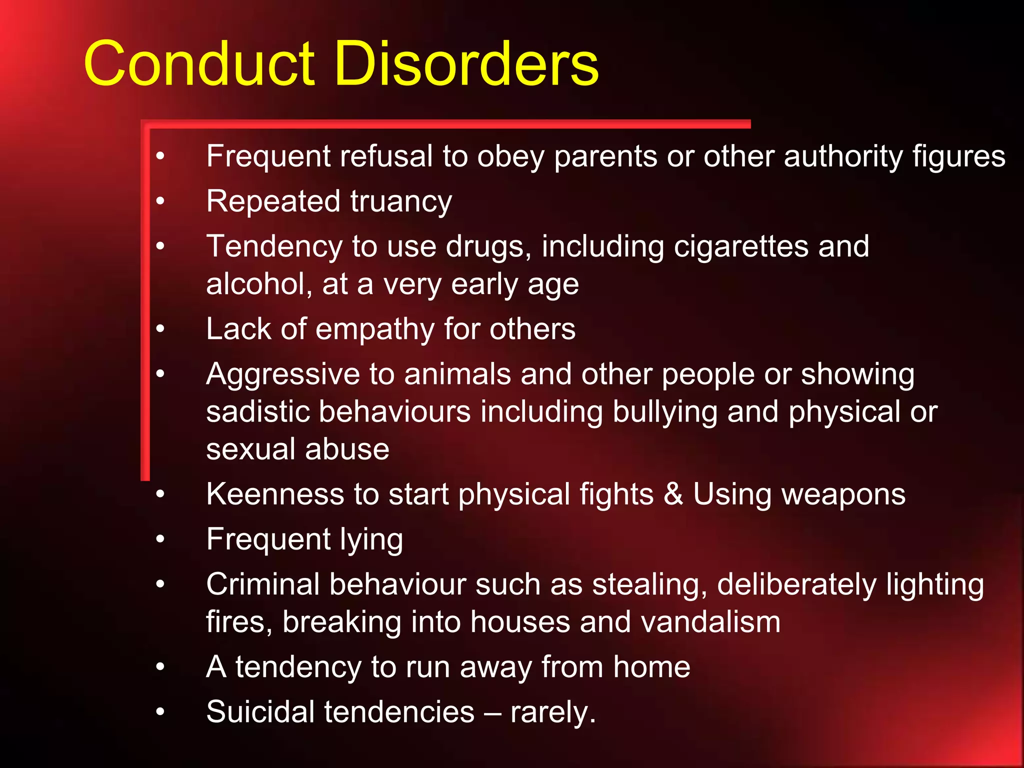 Conduct Disorders
•
•
•
•
•

•
•
•
•
•

Frequent refusal to obey parents or other authority figures
Repeated truancy
Tendency to use drugs, including cigarettes and
alcohol, at a very early age
Lack of empathy for others
Aggressive to animals and other people or showing
sadistic behaviours including bullying and physical or
sexual abuse
Keenness to start physical fights & Using weapons
Frequent lying
Criminal behaviour such as stealing, deliberately lighting
fires, breaking into houses and vandalism
A tendency to run away from home
Suicidal tendencies – rarely.

 