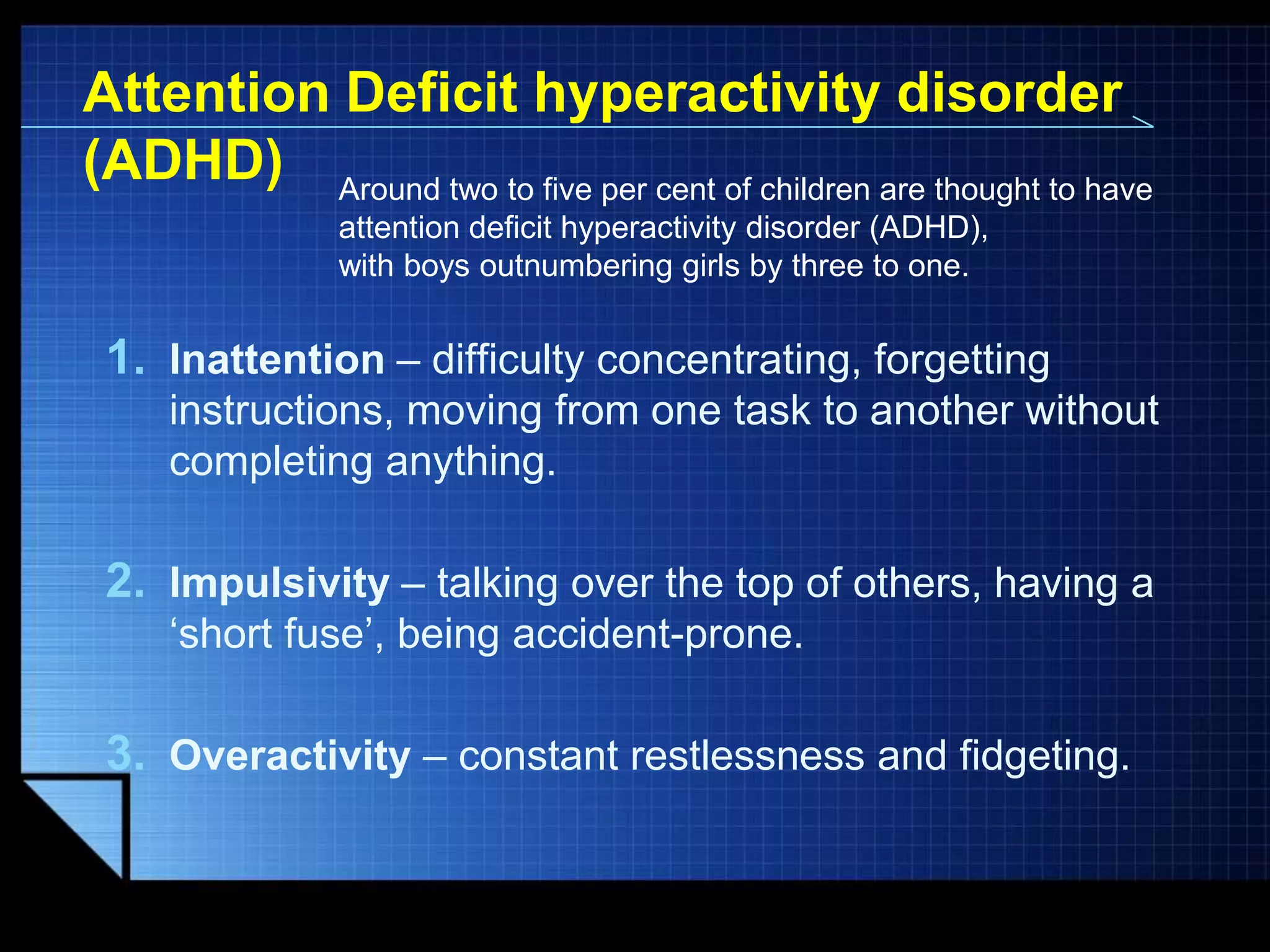 Attention Deficit hyperactivity disorder
(ADHD) Around two to five per cent of children are thought to have
attention deficit hyperactivity disorder (ADHD),
with boys outnumbering girls by three to one.

1. Inattention – difficulty concentrating, forgetting
instructions, moving from one task to another without
completing anything.

2. Impulsivity – talking over the top of others, having a
„short fuse‟, being accident-prone.

3. Overactivity – constant restlessness and fidgeting.

LOGO

 