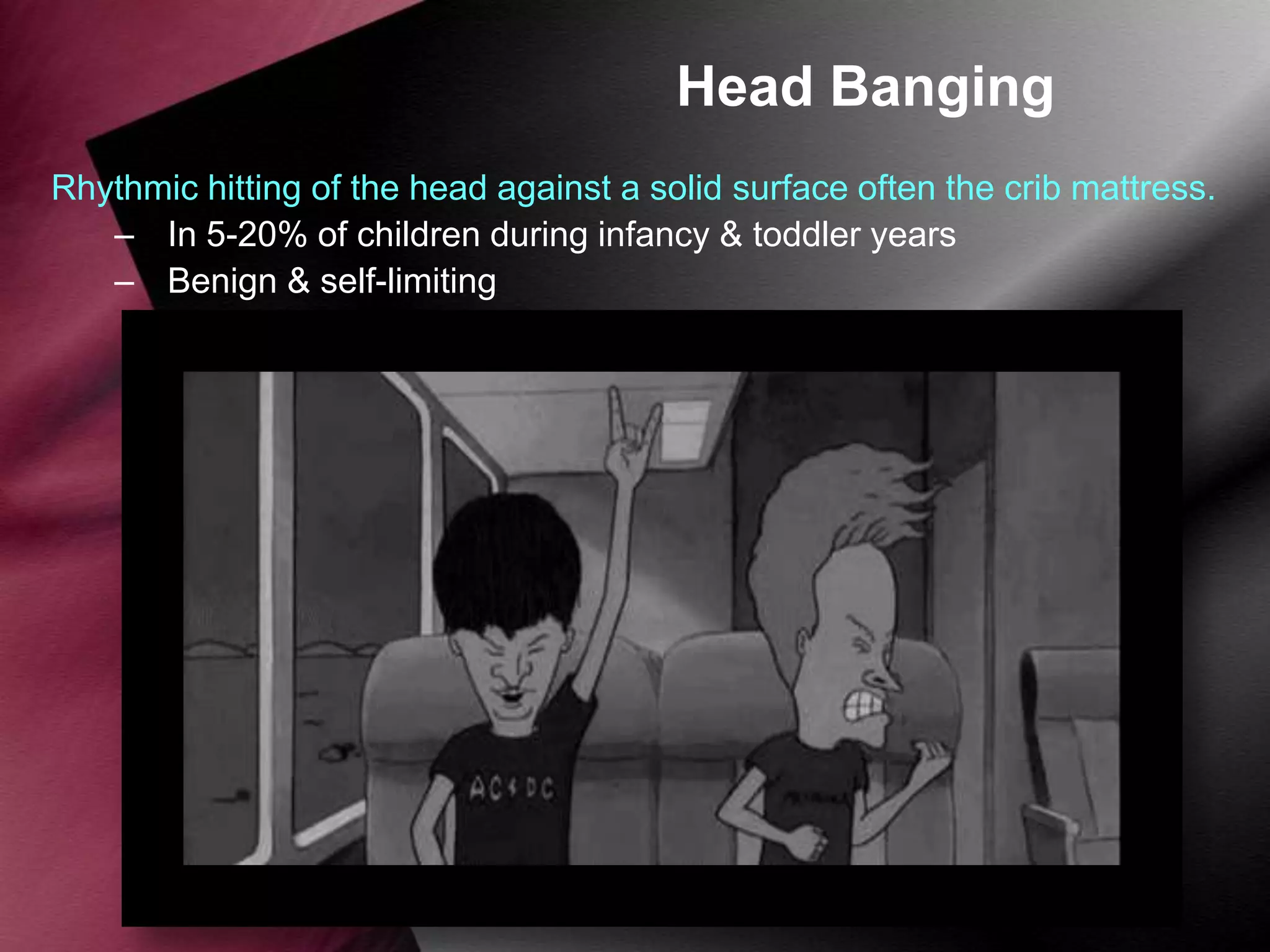 Head Banging
Rhythmic hitting of the head against a solid surface often the crib mattress.
– In 5-20% of children during infancy & toddler years
– Benign & self-limiting

 