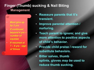 Finger (Thumb) sucking & Nail Biting
Management
• Reassure parents that it’s
transient.
•

Most give up
by 2 yrs

•

If continued
beyond 4 yrs –
number of
squelae

•

If resumed at
7 – 8 yrs : sign
of Stress

• Improve parental attention /
nurturing.
• Teach parent to ignore; and give
more attention to positive aspects
of child’s behavior.
• Provide child praise / reward for
substitute behaviors.

• Bitter salves, thumb
splints, gloves may be used to
reduce thumb sucking.

 