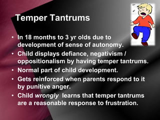 Temper Tantrums
• In 18 months to 3 yr olds due to
development of sense of autonomy.
• Child displays defiance, negativism /
oppositionalism by having temper tantrums.
• Normal part of child development.
• Gets reinforced when parents respond to it
by punitive anger.
• Child wrongly learns that temper tantrums
are a reasonable response to frustration.

 