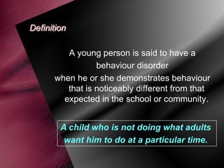 Definition
A young person is said to have a
behaviour disorder
when he or she demonstrates behaviour
that is noticeably different from that
expected in the school or community.
A child who is not doing what adults
want him to do at a particular time.

 