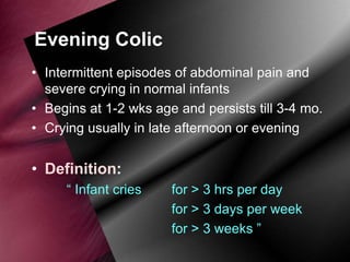 Evening Colic
• Intermittent episodes of abdominal pain and
severe crying in normal infants
• Begins at 1-2 wks age and persists till 3-4 mo.
• Crying usually in late afternoon or evening

• Definition:
“ Infant cries

for > 3 hrs per day
for > 3 days per week
for > 3 weeks ”

 