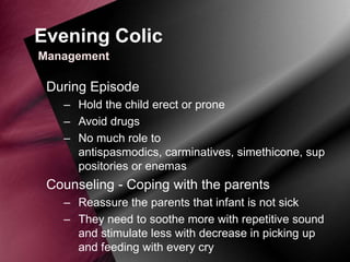 Evening Colic
Management

During Episode
– Hold the child erect or prone
– Avoid drugs
– No much role to
antispasmodics, carminatives, simethicone, sup
positories or enemas

Counseling - Coping with the parents
– Reassure the parents that infant is not sick
– They need to soothe more with repetitive sound
and stimulate less with decrease in picking up
and feeding with every cry

 