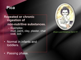 Pica
Repeated or chronic
ingestion of
non-nutritive substances.
– Examples:
mud, paint, clay, plaster, char
coal, soil.

• Normal in infants and
toddlers.
• Passing phase.

Even Lord Krishna Did it !!!

 