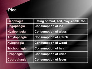 Pica
Geophagia

Eating of mud, soil, clay, chalk, etc.

Pagophagia

Consumption of ice

Hyalophagia

Consumption of glass

Amylophagia

Consumption of starch

Xylophagia

Consumption of wood

Trichophagia

Consumption of hair

Urophagia

Consumption of urine

Coprophagia

Consumption of feces

 