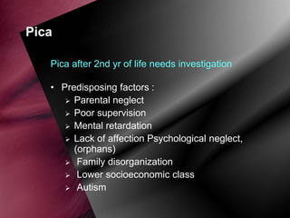 Pica
Pica after 2nd yr of life needs investigation
• Predisposing factors :
 Parental neglect
 Poor supervision
 Mental retardation
 Lack of affection Psychological neglect,
(orphans)
 Family disorganization
 Lower socioeconomic class
 Autism

 