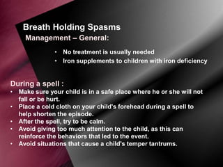 Breath Holding Spasms
Management – General:
• No treatment is usually needed
• Iron supplements to children with iron deficiency

During a spell :
• Make sure your child is in a safe place where he or she will not
fall or be hurt.
• Place a cold cloth on your child's forehead during a spell to
help shorten the episode.
• After the spell, try to be calm.
• Avoid giving too much attention to the child, as this can
reinforce the behaviors that led to the event.
• Avoid situations that cause a child's temper tantrums.

 