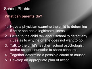 School Phobia
What can parents do?
1. Have a physician examine the child to determine
if he or she has a legitimate illness.
2. Listen to the child talk about school to detect any
clues as to why he or she does not want to go.
3. Talk to the child's teacher, school psychologist,
and/or school counselor to share concerns.
4. Together determine a possible cause or causes
5. Develop an appropriate plan of action

 