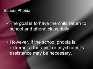 School Phobia

• The goal is to have the child return to
school and attend class daily
• However, if the school phobia is
extreme, a therapist or psychiatrist's
assistance may be necessary.

 