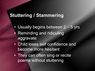 Stuttering / Stammering
• Usually begins between 2 – 5 yrs
• Reminding and ridiculing
aggravate
• Child loses self confidence and
become more hesitant
• They can often sing or recite
poems without stuttering

 