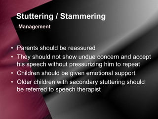 Stuttering / Stammering
Management

• Parents should be reassured
• They should not show undue concern and accept
his speech without pressurizing him to repeat
• Children should be given emotional support
• Older children with secondary stuttering should
be referred to speech therapist

 