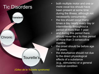 •

Tic Disorders
Transient

•

•

Chronic
•
•

Tourette‟s
(Gilles de la Tourette syndrome)

both multiple motor and one or
more vocal tics should have
been present at some time
during the illness, although not
necessarily concurrently;
the tics should occur many
times a day nearly every day or
intermittently throughout a
period of more than 1 year;
and during this period there
should never be a tic-free period
of more than 3 consecutive
months;
the onset should be before age
18 years;
the disturbance should not due
to the direct physiological
effects of a substance
(e.g., stimulants) or a general
medical condition

 