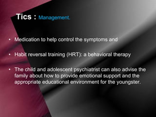 Tics : Management.
• Medication to help control the symptoms and
• Habit reversal training (HRT): a behavioral therapy
• The child and adolescent psychiatrist can also advise the
family about how to provide emotional support and the
appropriate educational environment for the youngster.

 