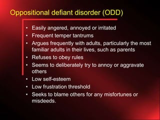 Oppositional defiant disorder (ODD)
• Easily angered, annoyed or irritated
• Frequent temper tantrums
• Argues frequently with adults, particularly the most
familiar adults in their lives, such as parents
• Refuses to obey rules
• Seems to deliberately try to annoy or aggravate
others
• Low self-esteem
• Low frustration threshold
• Seeks to blame others for any misfortunes or
misdeeds.

 