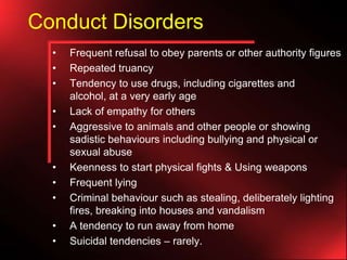 Conduct Disorders
•
•
•
•
•

•
•
•
•
•

Frequent refusal to obey parents or other authority figures
Repeated truancy
Tendency to use drugs, including cigarettes and
alcohol, at a very early age
Lack of empathy for others
Aggressive to animals and other people or showing
sadistic behaviours including bullying and physical or
sexual abuse
Keenness to start physical fights & Using weapons
Frequent lying
Criminal behaviour such as stealing, deliberately lighting
fires, breaking into houses and vandalism
A tendency to run away from home
Suicidal tendencies – rarely.

 