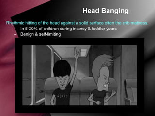 Head Banging
Rhythmic hitting of the head against a solid surface often the crib mattress.
– In 5-20% of children during infancy & toddler years
– Benign & self-limiting

 