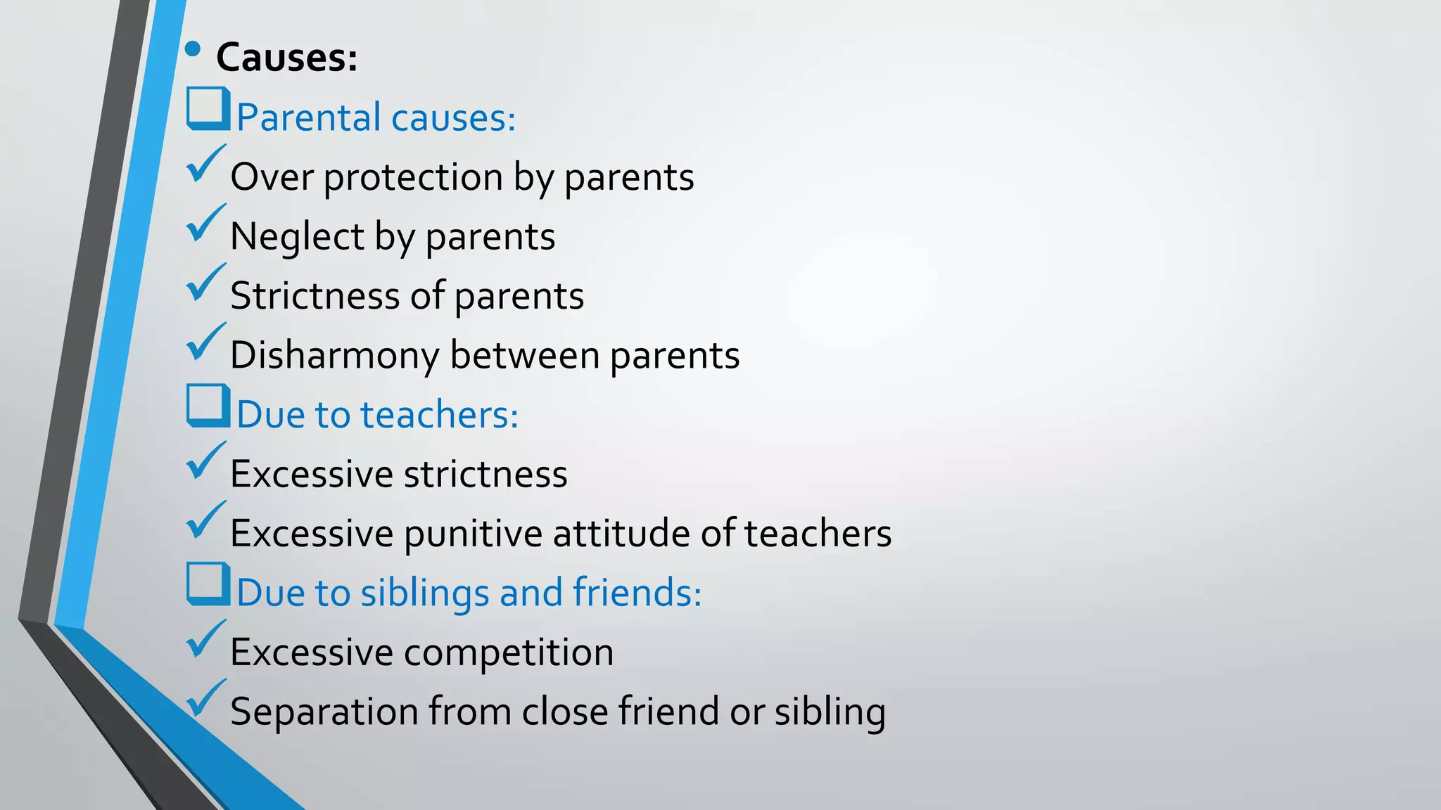 • Causes:
Parental causes:
Over protection by parents
Neglect by parents
Strictness of parents
Disharmony between parents
Due to teachers:
Excessive strictness
Excessive punitive attitude of teachers
Due to siblings and friends:
Excessive competition
Separation from close friend or sibling
 