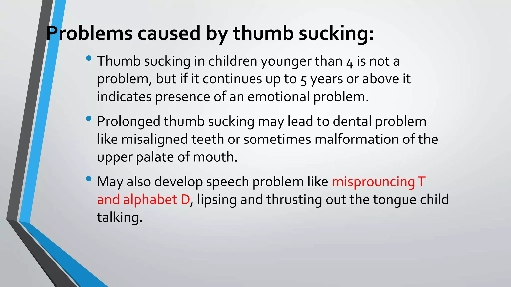 Problems caused by thumb sucking:
• Thumb sucking in children younger than 4 is not a
problem, but if it continues up to 5 years or above it
indicates presence of an emotional problem.
• Prolonged thumb sucking may lead to dental problem
like misaligned teeth or sometimes malformation of the
upper palate of mouth.
• May also develop speech problem like misprouncingT
and alphabet D, lipsing and thrusting out the tongue child
talking.
 